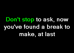 Don't stop to ask, now

you've found a break to
make, at last