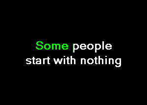 Some people

start with nothing