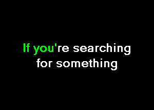 If you're searching

for something