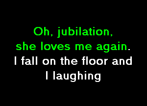 Oh. jubilation,
she loves me again.

I fall on the floor and
l laughing