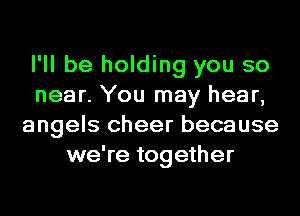 I'll be holding you so
near. You may hear,
angels cheer because
we're together