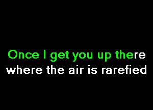 Once I get you up there
where the air is rarefied