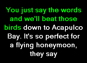 You just say the words
and we'll beat those
birds down to Acapulco
Bay. It's so perfect for
a flying honeymoon,
they say