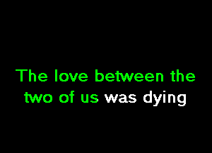 The love between the

two of us was dying