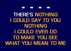 THERE'S NOTHING
I COULD SAY TO YOU
NOTHING
I COULD EVER DO
TO MAKE YOU SEE
WHAT YOU MEAN TO ME