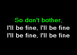 So don't bother,

I'll be fine. I'll be fine
I'll be fine, I'll be fine