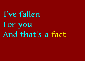 I've fallen
For you

And that's a fact