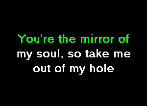 You're the mirror of

my soul, so take me
out of my hole