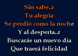 Sin sabe..r
Tu alegria
Se perdid como la noche-
Y a1 desperta..r
Buscareis un nuevo dia
Que traerei felicidad