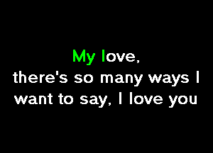 My love,

there's so many ways I
want to say. I love you