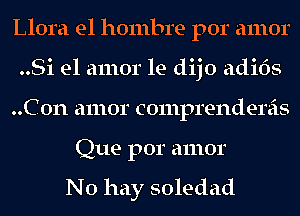 Llora el hombre por amor
..Si el amor le dijo adi6s
..C0n amor comprendereis
Que por amor

No hay soledad