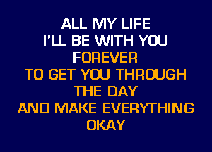 ALL MY LIFE
I'LL BE WITH YOU
FOREVER
TO GET YOU THROUGH
THE DAY
AND MAKE EVERYTHING
OKAY