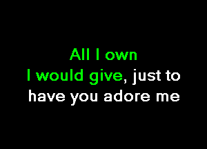 All I own

I would give, just to
have you adore me