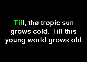 Till, the tropic sun

grows cold. Till this
young world grows old