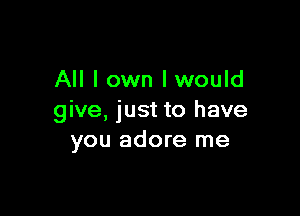 All I own Iwould

give, just to have
you adore me