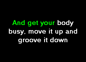 And get your body

busy. move it up and
groove it down