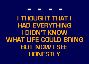 I THOUGHT THAT I
HAD EVERYTHING
I DIDN'T KNOW
WHAT LIFE COULD BRING
BUT NOW I SEE
HONESTLY