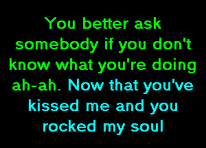 You better ask
somebody if you don't
know what you're doing
ah-ah. Now that you've
kissed me and you
rocked my soul