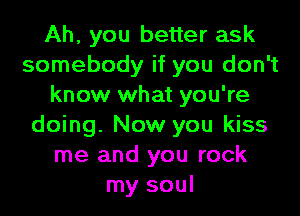 Ah, you better ask
somebody if you don't
know what you're
doing. Now you kiss
me and you rock
my soul
