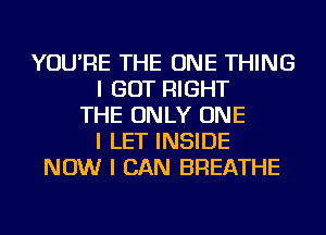 YOU'RE THE ONE THING
I GOT RIGHT
THE ONLY ONE
I LET INSIDE
NOW I CAN BREATHE