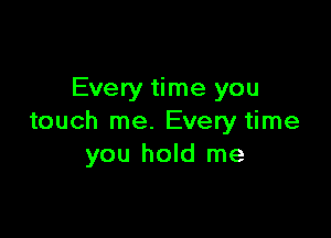 Every time you

touch me. Every time
you hold me
