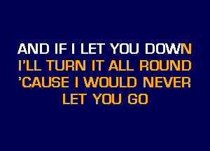 AND IF I LET YOU DOWN

I'LL TURN IT ALL ROUND

'CAUSE I WOULD NEVER
LET YOU GO