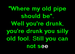 Where my old pipe
should be.
Well you're drunk,

you're drunk you silly
old fool. Still you can
not see