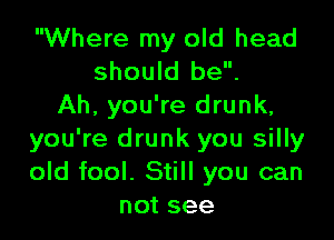 Where my old head
should be.
Ah, you're drunk,

you're drunk you silly
old fool. Still you can
not see