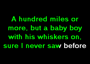 A hundred miles or
more, but a baby boy
with his whiskers on,

sure I never saw before