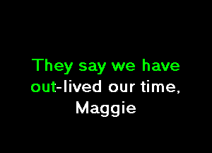 They say we have

out-lived our time,
Maggie