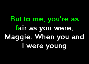 But to me, you're as
fair as you were,

Maggie. When you and
I were young