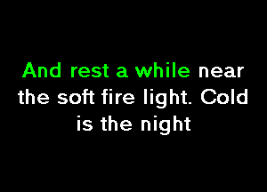And rest a while near

the soft fire light. Cold
is the night