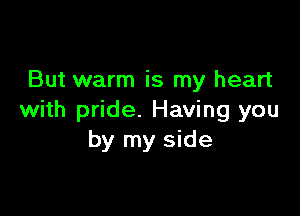 But warm is my heart

with pride. Having you
by my side