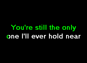 You're still the only

one I'll ever hold near