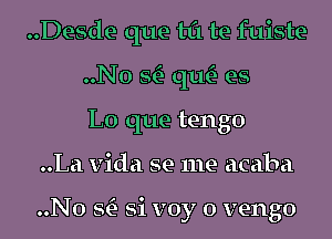 ..Desde que til te fuiste

..N0 w que'? es
L0 que tengo
..La Vida se me acaba

O

..No w 81 voy o vengo