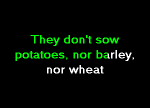 They don't sow

potatoes. nor barley,
nor wheat