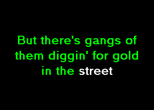 But there's gangs of

them diggin' for gold
in the street