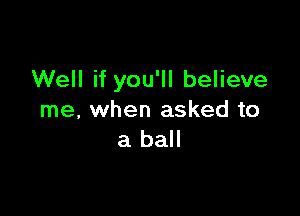 Well if you'll believe

me, when asked to
a ball