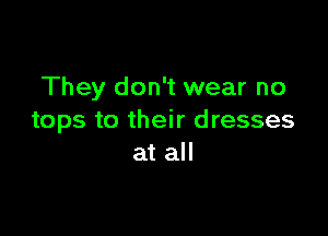 They don't wear no

tops to their dresses
at all