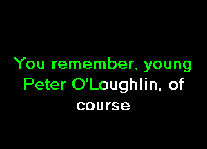 You remember, young

Peter O'Loughlin, of
course