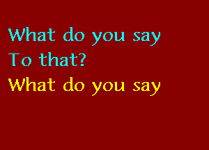 What do you say
TO that?

What do you say