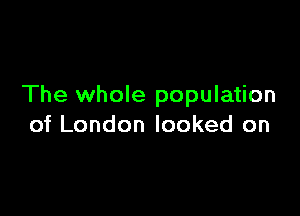 The whole population

of London looked on
