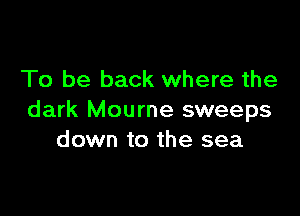 To be back where the

dark Mourne sweeps
down to the sea