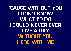 'CAUSE WITHOUT YOU
I DON'T KNOW
WHAT FD DO
I COULD NEVER EVER
LIVE A DAY
WITHOUT YOU
HERE WITH ME