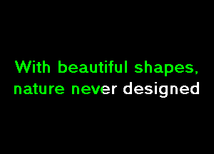 With beautiful shapes,

nature never designed