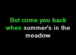 But come you back

when summer's in the
meadow