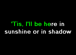 'Tis, I'll be here in

sunshine or in shadow