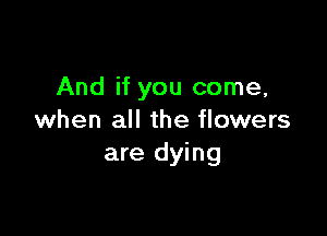 And if you come,

when all the flowers
are dying