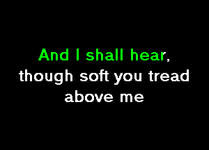 And I shall hear,

though soft you tread
above me