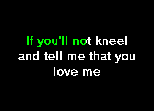 If you'll not kneel

and tell me that you
love me